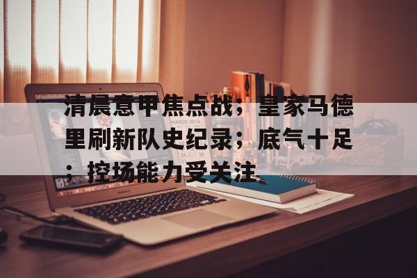 九游体育下载app-关于清晨意甲焦点战；皇家马德里刷新队史纪录；底气十足；控场能力受关注的信息