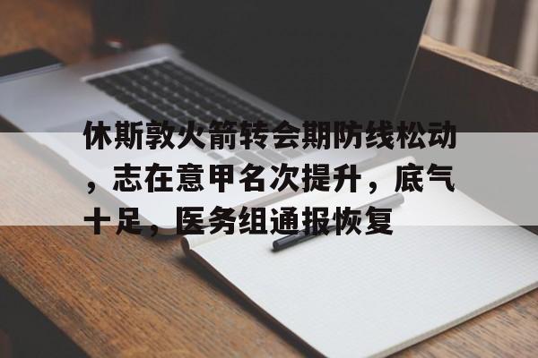 九游体育下载app-休斯敦火箭转会期防线松动，志在意甲名次提升，底气十足，医务组通报恢复的简单介绍