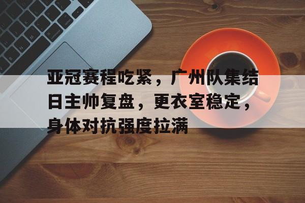 九游体育app-包含亚冠赛程吃紧，广州队集结日主帅复盘，更衣室稳定，身体对抗强度拉满的词条