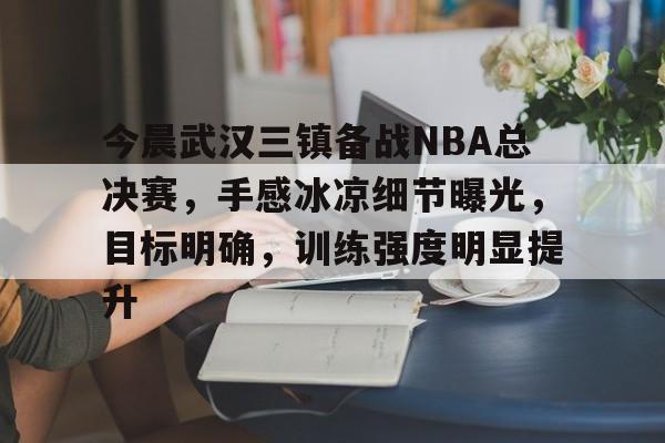 九游体育怎么买球-今晨武汉三镇备战NBA总决赛，手感冰凉细节曝光，目标明确，训练强度明显提升的简单介绍