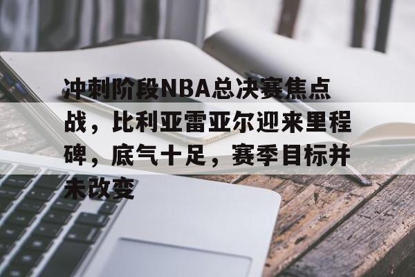 九游体育app官方下载-冲刺阶段NBA总决赛焦点战，比利亚雷亚尔迎来里程碑，底气十足，赛季目标并未改变的简单介绍
